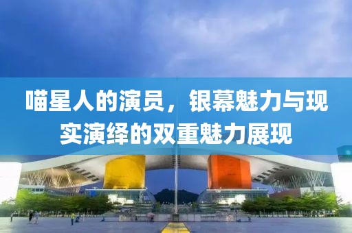 喵星人的演员，银幕魅力与现实演绎的双重魅力展现