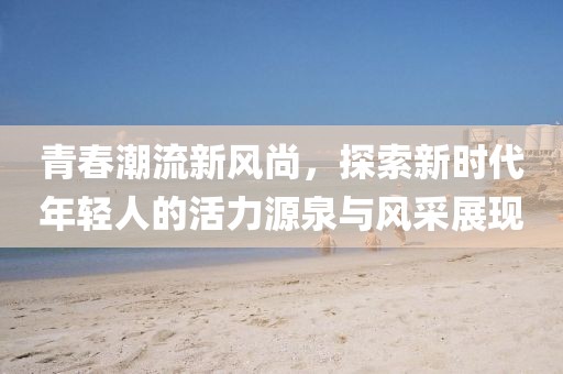 青春潮流新风尚,探索新时代年轻人的活力源泉与风采展现