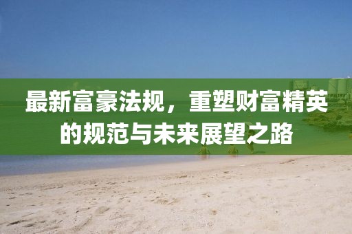 最新富豪法规,重塑财富精英的规范与未来展望之路