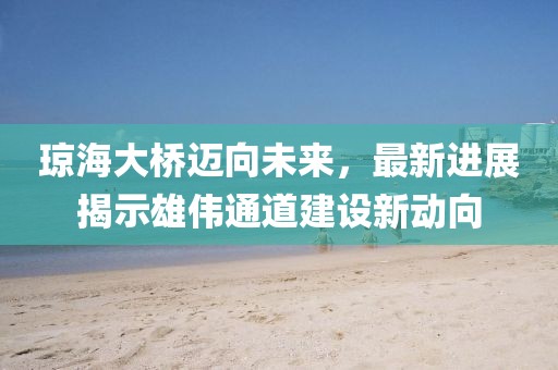 琼海大桥迈向未来,最新进展揭示雄伟通道建设新动向