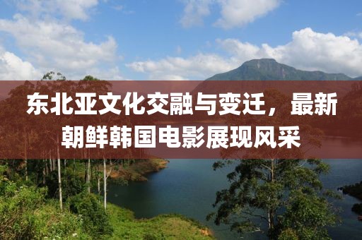 东北亚文化交融与变迁，最新朝鲜韩国电影展现风采