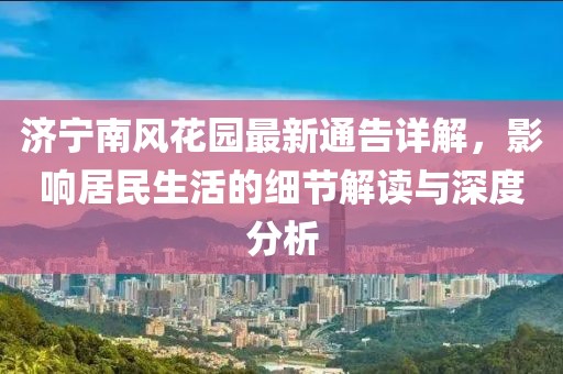 济宁南风花园最新通告详解，影响居民生活的细节解读与深度分析
