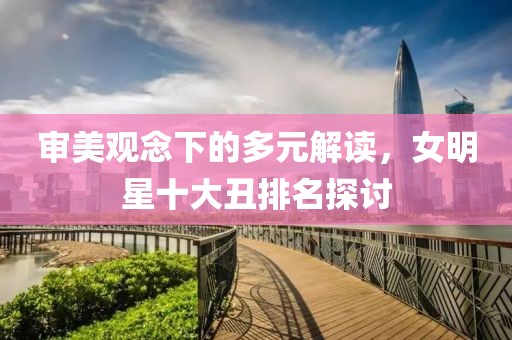 审美观念下的多元解读，女明星十大丑排名探讨