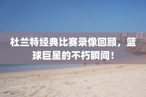 杜兰特经典比赛录像回顾,篮球巨星的不朽瞬间!