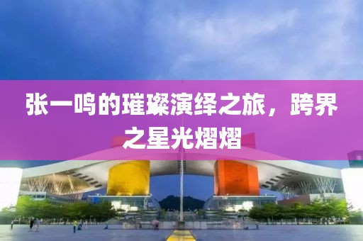 张一鸣的璀璨演绎之旅，跨界之星光熠熠