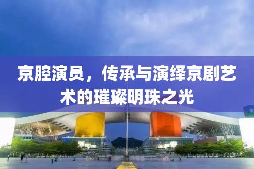 京腔演员，传承与演绎京剧艺术的璀璨明珠之光