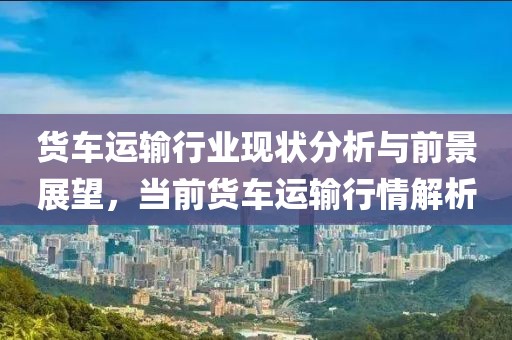 货车运输行业现状分析与前景展望，当前货车运输行情解析