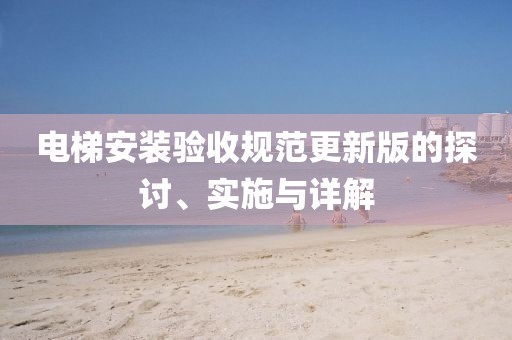 电梯安装验收规范更新版的探讨、实施与详解