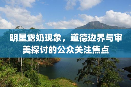 明星露奶现象，道德边界与审美探讨的公众关注焦点