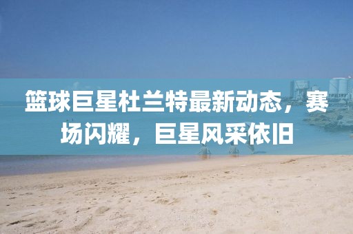 篮球巨星杜兰特最新动态，赛场闪耀，巨星风采依旧