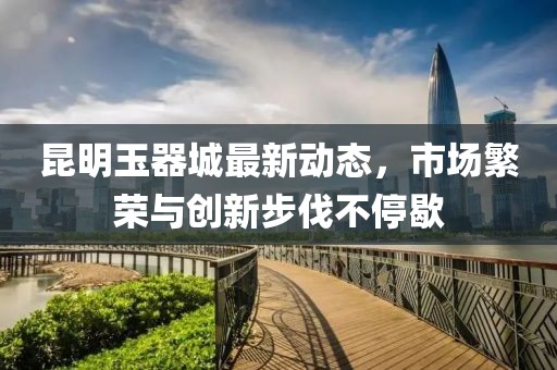 昆明玉器城最新动态，市场繁荣与创新步伐不停歇