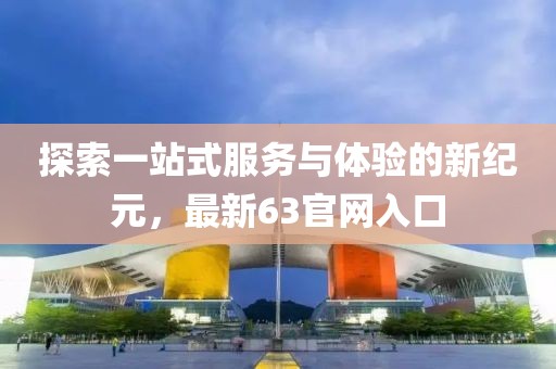 探索一站式服务与体验的新纪元，最新63官网入口