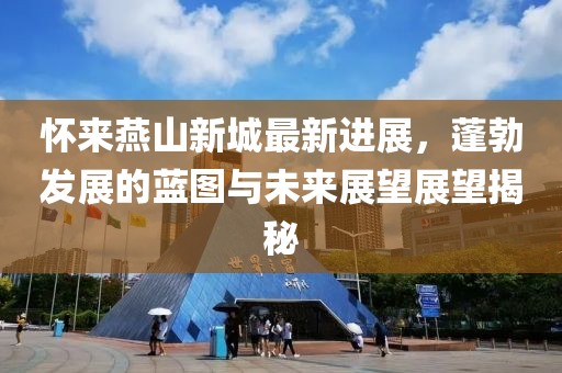 怀来燕山新城最新进展，蓬勃发展的蓝图与未来展望展望揭秘