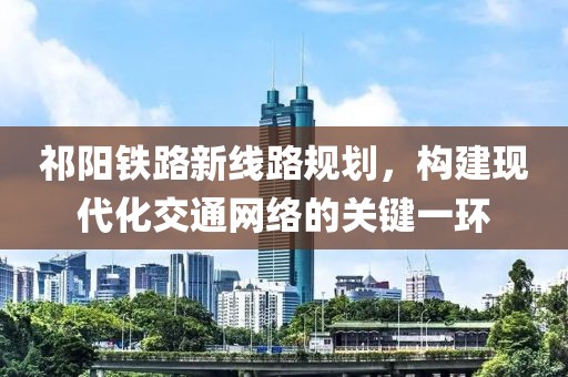 祁阳铁路新线路规划，构建现代化交通网络的关键一环
