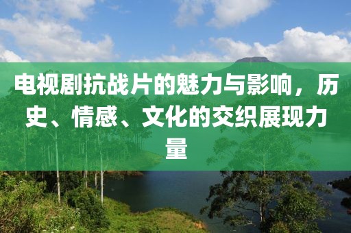 电视剧抗战片的魅力与影响，历史、情感、文化的交织展现力量