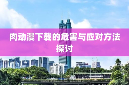 肉动漫下载的危害与应对方法探讨
