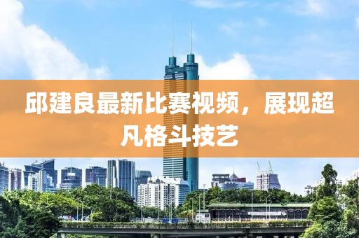 邱建良最新比赛视频，展现超凡格斗技艺