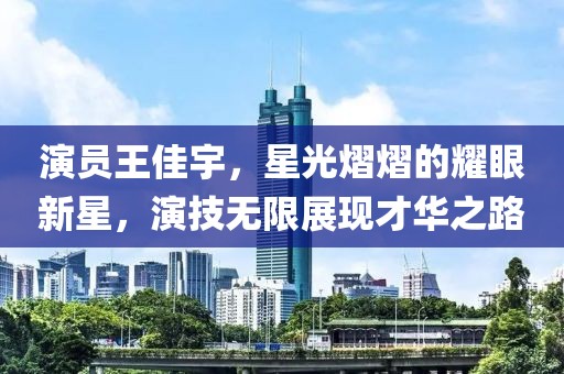 演员王佳宇，星光熠熠的耀眼新星，演技无限展现才华之路