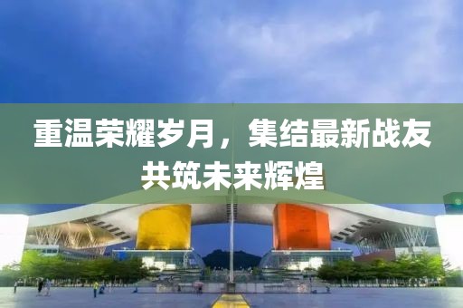 重温荣耀岁月，集结最新战友共筑未来辉煌