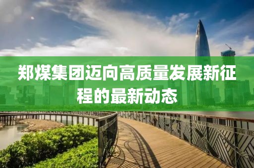 郑煤集团迈向高质量发展新征程的最新动态