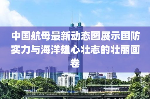 中国航母最新动态图展示国防实力与海洋雄心壮志的壮丽画卷