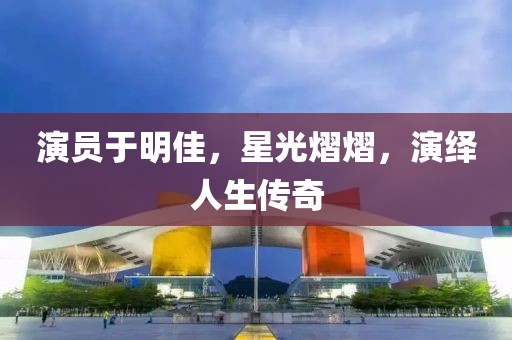 演员于明佳，星光熠熠，演绎人生传奇