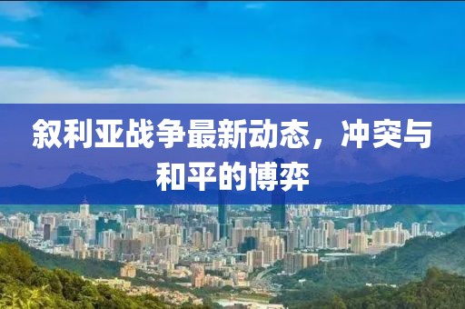 叙利亚战争最新动态，冲突与和平的博弈