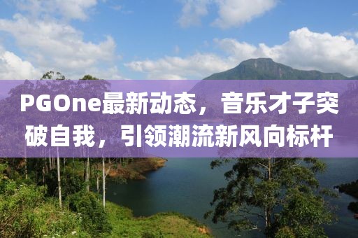 PGOne最新动态，音乐才子突破自我，引领潮流新风向标杆