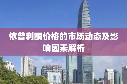 依普利酮价格的市场动态及影响因素解析