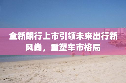 全新朗行上市引领未来出行新风尚，重塑车市格局