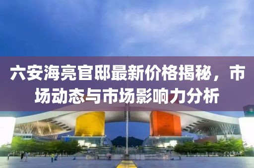 六安海亮官邸最新价格揭秘，市场动态与市场影响力分析