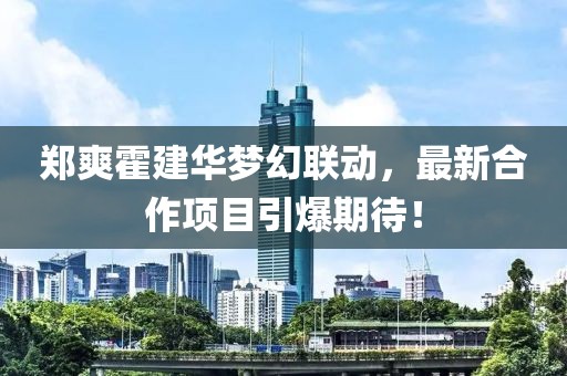 郑爽霍建华梦幻联动，最新合作项目引爆期待！