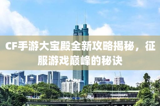 CF手游大宝殿全新攻略揭秘，征服游戏巅峰的秘诀