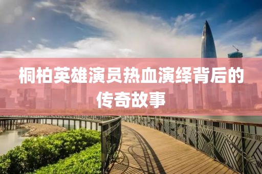 桐柏英雄演员热血演绎背后的传奇故事