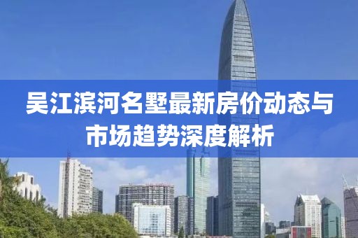 吴江滨河名墅最新房价动态与市场趋势深度解析
