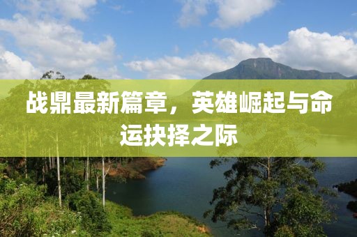 战鼎最新篇章，英雄崛起与命运抉择之际