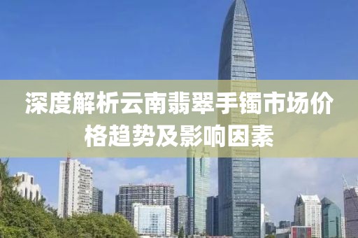 深度解析云南翡翠手镯市场价格趋势及影响因素