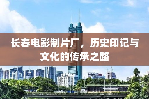 长春电影制片厂，历史印记与文化的传承之路