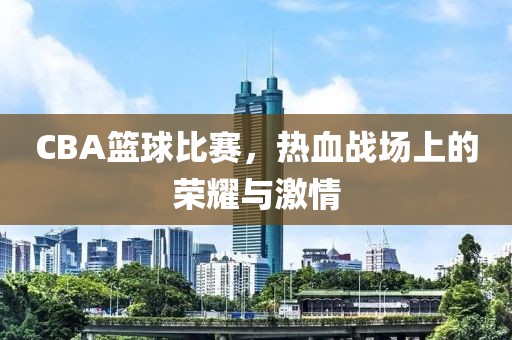 CBA篮球比赛，热血战场上的荣耀与激情