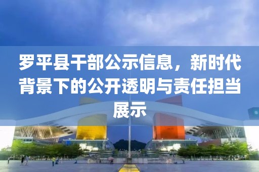 罗平县干部公示信息，新时代背景下的公开透明与责任担当展示