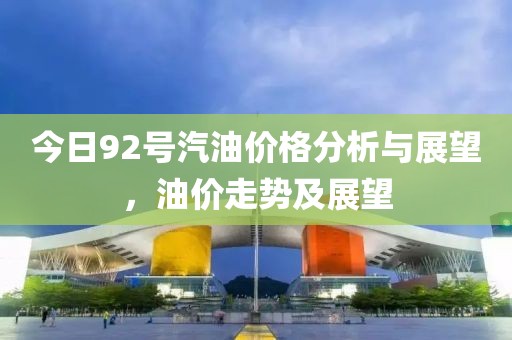 今日92号汽油价格分析与展望，油价走势及展望