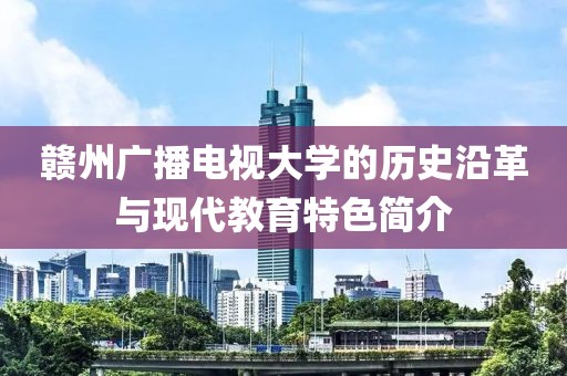 赣州广播电视大学的历史沿革与现代教育特色简介