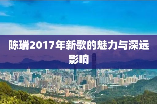 陈瑞2017年新歌的魅力与深远影响