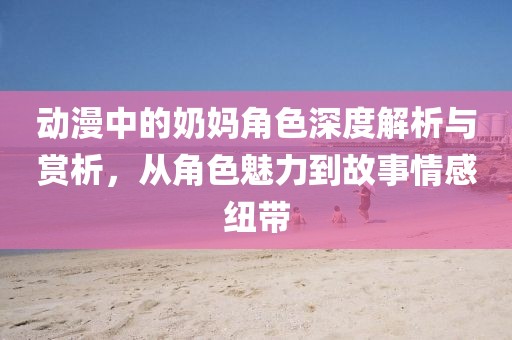 动漫中的奶妈角色深度解析与赏析，从角色魅力到故事情感纽带