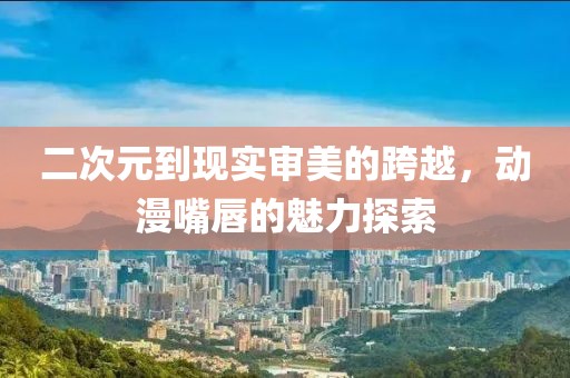 二次元到现实审美的跨越，动漫嘴唇的魅力探索