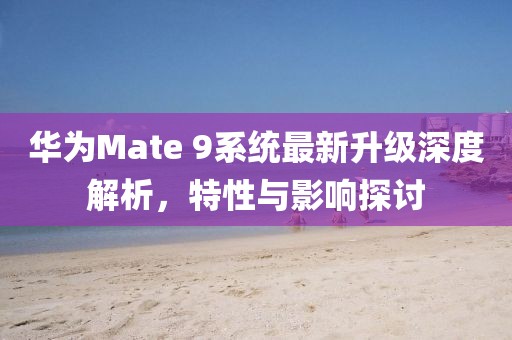 华为Mate 9系统最新升级深度解析，特性与影响探讨