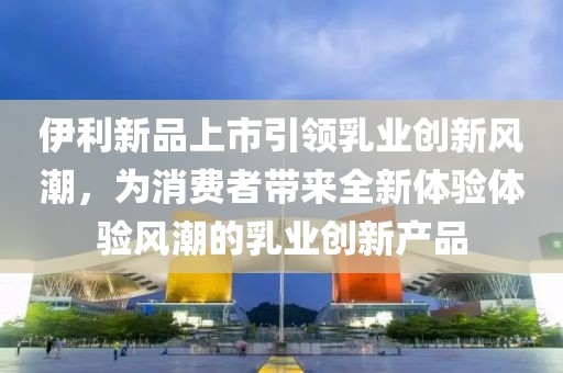伊利新品上市引领乳业创新风潮，为消费者带来全新体验体验风潮的乳业创新产品