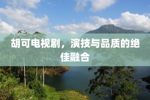 胡可电视剧，演技与品质的绝佳融合
