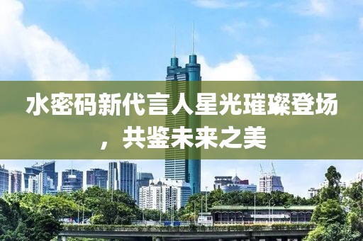 水密码新代言人星光璀璨登场，共鉴未来之美