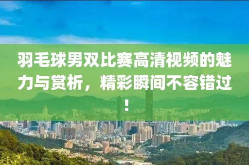 羽毛球男双比赛高清视频的魅力与赏析，精彩瞬间不容错过！
